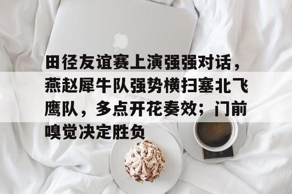 关于田径友谊赛上演强强对话，燕赵犀牛队强势横扫塞北飞鹰队，多点开花奏效；门前嗅觉决定胜负的信息